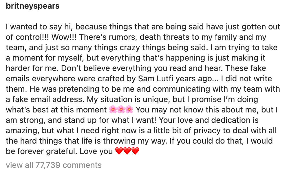 I wanted to say hi, because things that are being said have just gotten out of control!!! Wow!!! There’s rumors, death threats to my family and my team, and just so many things crazy things being said. I am trying to take a moment for myself, but everything that’s happening is just making it harder for me. Don’t believe everything you read and hear. These fake emails everywhere were crafted by Sam Lutfi years ago... I did not write them. He was pretending to be me and communicating with my team with a fake email address. My situation is unique, but I promise I’m doing what’s best at this moment 🌸🌸🌸 You may not know this about me, but I am strong, and stand up for what I want! Your love and dedication is amazing, but what I need right now is a little bit of privacy to deal with all the hard things that life is throwing my way. If you could do that, I would be forever grateful. Love you ❤️❤️❤️